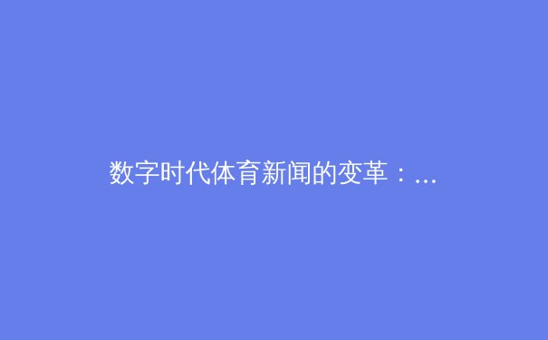 数字时代体育新闻的变革：从信息传递到沉浸式体验的进化之路 - 2