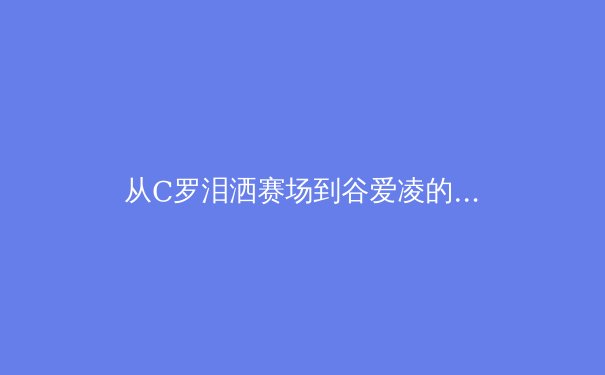 从C罗泪洒赛场到谷爱凌的商业帝国：现代体育的胜利哲学与价值重构